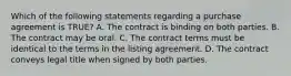 Which of the following statements regarding a purchase agreement is TRUE? A. The contract is binding on both parties. B. The contract may be oral. C. The contract terms must be identical to the terms in the listing agreement. D. The contract conveys legal title when signed by both parties.