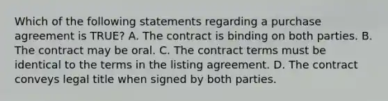 Which of the following statements regarding a purchase agreement is TRUE? A. The contract is binding on both parties. B. The contract may be oral. C. The contract terms must be identical to the terms in the listing agreement. D. The contract conveys legal title when signed by both parties.