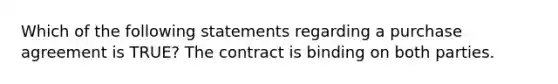 Which of the following statements regarding a purchase agreement is TRUE? The contract is binding on both parties.