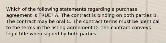 Which of the following statements regarding a purchase agreement is TRUE? A. The contract is binding on both parties B. The contract may be oral C. The contract terms must be identical to the terms in the listing agreement D. The contract conveys legal title when signed by both parties