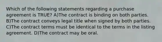 Which of the following statements regarding a purchase agreement is TRUE? A)The contract is binding on both parties. B)The contract conveys legal title when signed by both parties. C)The contract terms must be identical to the terms in the listing agreement. D)The contract may be oral.