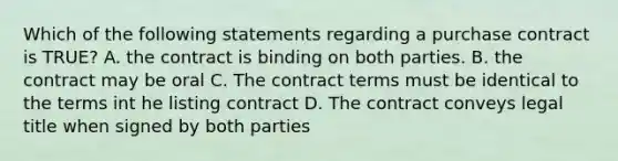 Which of the following statements regarding a purchase contract is TRUE? A. the contract is binding on both parties. B. the contract may be oral C. The contract terms must be identical to the terms int he listing contract D. The contract conveys legal title when signed by both parties