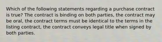 Which of the following statements regarding a purchase contract is true? The contract is binding on both parties, the contract may be oral, the contract terms must be identical to the terms in the listing contract, the contract conveys legal title when signed by both parties.