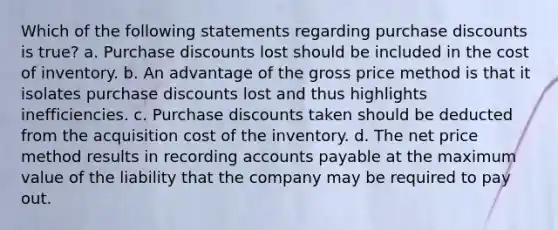 Which of the following statements regarding purchase discounts is true? a. Purchase discounts lost should be included in the cost of inventory. b. An advantage of the gross price method is that it isolates purchase discounts lost and thus highlights inefficiencies. c. Purchase discounts taken should be deducted from the acquisition cost of the inventory. d. The net price method results in recording accounts payable at the maximum value of the liability that the company may be required to pay out.