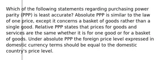 Which of the following statements regarding purchasing power parity (PPP) is least accurate? Absolute PPP is similar to the law of one price, except it concerns a basket of goods rather than a single good. Relative PPP states that prices for goods and services are the same whether it is for one good or for a basket of goods. Under absolute PPP the foreign price level expressed in domestic currency terms should be equal to the domestic country's price level.