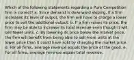 Which of the following statements regarding a Pure Competition firm is correct? a. Since demand is downward sloping, if a firm increases its level of output, the firm will have to charge a lower price to sell the additional output. b. If a firm raises its price, the firm may be able to increase its total revenue even though it will sell fewer units. c. By lowering its price below the market price, the firm will benefit from being able to sell more units at the lower price than it could have sold by charging the market price. d. For all firms, average revenue equals the price of the good. e. For all firms, average revenue equals total revenue.