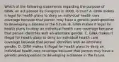 Which of the following statements regarding the purpose of GINA, an act passed by Congress in 2008, is true? A. GINA makes it legal for health plans to deny an individual health care coverage because that person may have a genetic predisposition to developing a disease in the future. B. GINA makes it legal for health plans to deny an individual health care coverage because that person identifies with an alternate gender. C. GINA makes it illegal for health plans to deny an individual health care coverage because that person identifies with an alternate gender. D. GINA makes it illegal for health plans to deny an individual health care coverage because that person may have a genetic predisposition to developing a disease in the future.