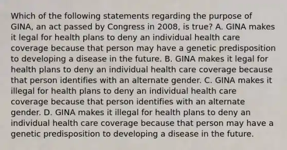 Which of the following statements regarding the purpose of GINA, an act passed by Congress in 2008, is true? A. GINA makes it legal for health plans to deny an individual health care coverage because that person may have a genetic predisposition to developing a disease in the future. B. GINA makes it legal for health plans to deny an individual health care coverage because that person identifies with an alternate gender. C. GINA makes it illegal for health plans to deny an individual health care coverage because that person identifies with an alternate gender. D. GINA makes it illegal for health plans to deny an individual health care coverage because that person may have a genetic predisposition to developing a disease in the future.