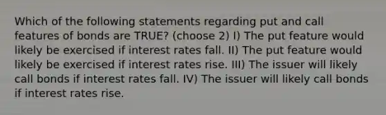 Which of the following statements regarding put and call features of bonds are TRUE? (choose 2) I) The put feature would likely be exercised if interest rates fall. II) The put feature would likely be exercised if interest rates rise. III) The issuer will likely call bonds if interest rates fall. IV) The issuer will likely call bonds if interest rates rise.