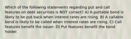 Which of the following statements regarding put and call features on debt securities is NOT correct? A) A puttable bond is likely to be put back when interest rates are rising. B) A callable bond is likely to be called when interest rates are rising. C) Call features benefit the issuer. D) Put features benefit the bond holder.