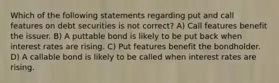 Which of the following statements regarding put and call features on debt securities is not correct? A) Call features benefit the issuer. B) A puttable bond is likely to be put back when interest rates are rising. C) Put features benefit the bondholder. D) A callable bond is likely to be called when interest rates are rising.