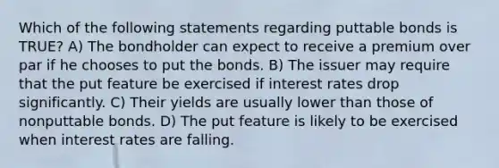 Which of the following statements regarding puttable bonds is TRUE? A) The bondholder can expect to receive a premium over par if he chooses to put the bonds. B) The issuer may require that the put feature be exercised if interest rates drop significantly. C) Their yields are usually lower than those of nonputtable bonds. D) The put feature is likely to be exercised when interest rates are falling.