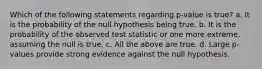 Which of the following statements regarding p-value is true? a. It is the probability of the null hypothesis being true. b. It is the probability of the observed test statistic or one more extreme, assuming the null is true. c. All the above are true. d. Large p-values provide strong evidence against the null hypothesis.