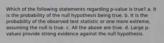 Which of the following statements regarding p-value is true? a. It is the probability of the null hypothesis being true. b. It is the probability of the observed test statistic or one more extreme, assuming the null is true. c. All the above are true. d. Large p-values provide strong evidence against the null hypothesis.