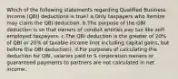 Which of the following statements regarding Qualified Business Income (QBI) deductions is true? a.Only taxpayers who itemize may claim the QBI deduction. b.The purpose of the QBI deduction is so that owners of conduit entities pay tax like self-employed taxpayers. c.The QBI deduction is the greater of 20% of QBI or 20% of taxable income (not including capital gains, but before the QBI deduction). d.For purposes of calculating the deduction for QBI, salaries paid to S corporation owners or guaranteed payments to partners are not calculated in net income.