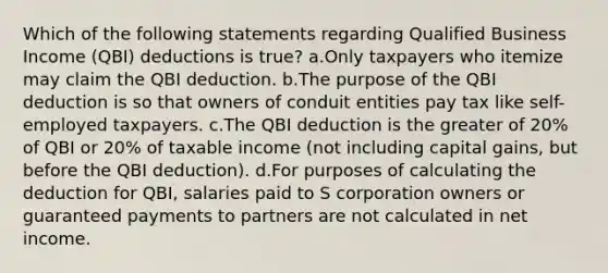 Which of the following statements regarding Qualified Business Income (QBI) deductions is true? a.Only taxpayers who itemize may claim the QBI deduction. b.The purpose of the QBI deduction is so that owners of conduit entities pay tax like self-employed taxpayers. c.The QBI deduction is the greater of 20% of QBI or 20% of taxable income (not including capital gains, but before the QBI deduction). d.For purposes of calculating the deduction for QBI, salaries paid to S corporation owners or guaranteed payments to partners are not calculated in net income.