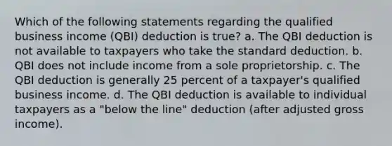 Which of the following statements regarding the qualified business income (QBI) deduction is true? a. The QBI deduction is not available to taxpayers who take the standard deduction. b. QBI does not include income from a sole proprietorship. c. The QBI deduction is generally 25 percent of a taxpayer's qualified business income. d. The QBI deduction is available to individual taxpayers as a "below the line" deduction (after adjusted gross income).