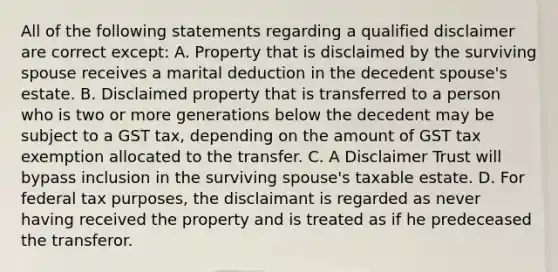 All of the following statements regarding a qualified disclaimer are correct except: A. Property that is disclaimed by the surviving spouse receives a marital deduction in the decedent spouse's estate. B. Disclaimed property that is transferred to a person who is two or more generations below the decedent may be subject to a GST tax, depending on the amount of GST tax exemption allocated to the transfer. C. A Disclaimer Trust will bypass inclusion in the surviving spouse's taxable estate. D. For federal tax purposes, the disclaimant is regarded as never having received the property and is treated as if he predeceased the transferor.