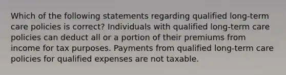 Which of the following statements regarding qualified long-term care policies is correct? Individuals with qualified long-term care policies can deduct all or a portion of their premiums from income for tax purposes. Payments from qualified long-term care policies for qualified expenses are not taxable.