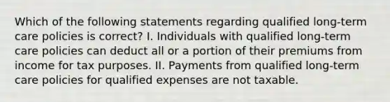 Which of the following statements regarding qualified long-term care policies is correct? I. Individuals with qualified long-term care policies can deduct all or a portion of their premiums from income for tax purposes. II. Payments from qualified long-term care policies for qualified expenses are not taxable.