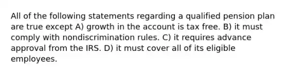 All of the following statements regarding a qualified pension plan are true except A) growth in the account is tax free. B) it must comply with nondiscrimination rules. C) it requires advance approval from the IRS. D) it must cover all of its eligible employees.