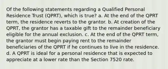 Of the following statements regarding a Qualified Personal Residence Trust (QPRT), which is true? a. At the end of the QPRT term, the residence reverts to the grantor. b. At creation of the QPRT, the grantor has a taxable gift to the remainder beneficiary eligible for the annual exclusion. c. At the end of the QPRT term, the grantor must begin paying rent to the remainder beneficiaries of the QPRT if he continues to live in the residence. d. A QPRT is ideal for a personal residence that is expected to appreciate at a lower rate than the Section 7520 rate.