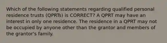 Which of the following statements regarding qualified personal residence trusts (QPRTs) is CORRECT? A QPRT may have an interest in only one residence. The residence in a QPRT may not be occupied by anyone other than the grantor and members of the grantor's family.