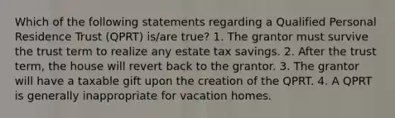 Which of the following statements regarding a Qualified Personal Residence Trust (QPRT) is/are true? 1. The grantor must survive the trust term to realize any estate tax savings. 2. After the trust term, the house will revert back to the grantor. 3. The grantor will have a taxable gift upon the creation of the QPRT. 4. A QPRT is generally inappropriate for vacation homes.