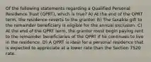 Of the following statements regarding a Qualified Personal Residence Trust (QPRT), which is true? A) At the end of the QPRT term, the residence reverts to the grantor. B) The taxable gift to the remainder beneficiary is eligible for the annual exclusion. C) At the end of the QPRT term, the grantor must begin paying rent to the remainder beneficiaries of the QPRT if he continues to live in the residence. D) A QPRT is ideal for a personal residence that is expected to appreciate at a lower rate than the Section 7520 rate.