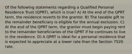 Of the following statements regarding a Qualified Personal Residence Trust (QPRT), which is true? A) At the end of the QPRT term, the residence reverts to the grantor. B) The taxable gift to the remainder beneficiary is eligible for the annual exclusion. C) At the end of the QPRT term, the grantor must begin paying rent to the remainder beneficiaries of the QPRT if he continues to live in the residence. D) A QPRT is ideal for a personal residence that is expected to appreciate at a lower rate than the Section 7520 rate.