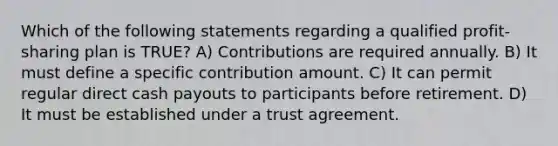 Which of the following statements regarding a qualified profit-sharing plan is TRUE? A) Contributions are required annually. B) It must define a specific contribution amount. C) It can permit regular direct cash payouts to participants before retirement. D) It must be established under a trust agreement.