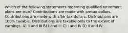 Which of the following statements regarding qualified retirement plans are true? Contributions are made with pretax dollars. Contributions are made with after-tax dollars. Distributions are 100% taxable. Distributions are taxable only to the extent of earnings. A) II and III B) I and III C) I and IV D) II and IV