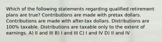 Which of the following statements regarding qualified retirement plans are true? Contributions are made with pretax dollars. Contributions are made with after-tax dollars. Distributions are 100% taxable. Distributions are taxable only to the extent of earnings. A) II and III B) I and III C) I and IV D) II and IV