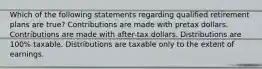 Which of the following statements regarding qualified retirement plans are true? Contributions are made with pretax dollars. Contributions are made with after-tax dollars. Distributions are 100% taxable. Distributions are taxable only to the extent of earnings.