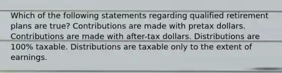 Which of the following statements regarding qualified retirement plans are true? Contributions are made with pretax dollars. Contributions are made with after-tax dollars. Distributions are 100% taxable. Distributions are taxable only to the extent of earnings.