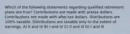 Which of the following statements regarding qualified retirement plans are true? Contributions are made with pretax dollars. Contributions are made with after-tax dollars. Distributions are 100% taxable. Distributions are taxable only to the extent of earnings. A) II and IV B) I and IV C) II and III D) I and III