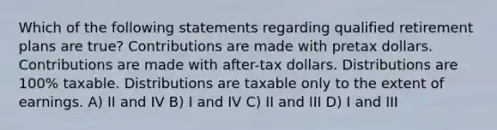 Which of the following statements regarding qualified retirement plans are true? Contributions are made with pretax dollars. Contributions are made with after-tax dollars. Distributions are 100% taxable. Distributions are taxable only to the extent of earnings. A) II and IV B) I and IV C) II and III D) I and III