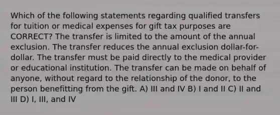 Which of the following statements regarding qualified transfers for tuition or medical expenses for gift tax purposes are CORRECT? The transfer is limited to the amount of the annual exclusion. The transfer reduces the annual exclusion dollar-for-dollar. The transfer must be paid directly to the medical provider or educational institution. The transfer can be made on behalf of anyone, without regard to the relationship of the donor, to the person benefitting from the gift. A) III and IV B) I and II C) II and III D) I, III, and IV