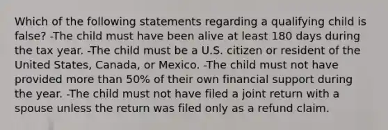 Which of the following statements regarding a qualifying child is false? -The child must have been alive at least 180 days during the tax year. -The child must be a U.S. citizen or resident of the United States, Canada, or Mexico. -The child must not have provided more than 50% of their own financial support during the year. -The child must not have filed a joint return with a spouse unless the return was filed only as a refund claim.