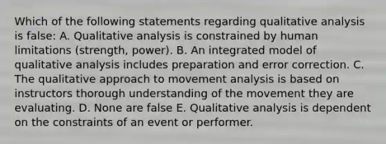 Which of the following statements regarding qualitative analysis is false: A. Qualitative analysis is constrained by human limitations (strength, power). B. An integrated model of qualitative analysis includes preparation and error correction. C. The qualitative approach to movement analysis is based on instructors thorough understanding of the movement they are evaluating. D. None are false E. Qualitative analysis is dependent on the constraints of an event or performer.