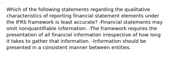 Which of the following statements regarding the qualitative characteristics of reporting financial statement elements under the IFRS framework is least accurate? -Financial statements may omit nonquantifiable information. -The framework requires the presentation of all financial information irrespective of how long it takes to gather that information. -Information should be presented in a consistent manner between entities.