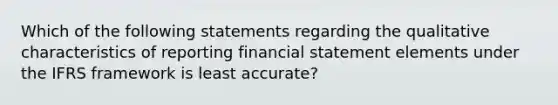 Which of the following statements regarding the qualitative characteristics of reporting financial statement elements under the IFRS framework is least accurate?