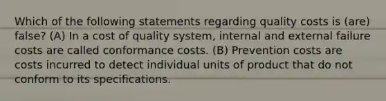 Which of the following statements regarding quality costs is (are) false? (A) In a cost of quality system, internal and external failure costs are called conformance costs. (B) Prevention costs are costs incurred to detect individual units of product that do not conform to its specifications.