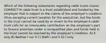 Which of the following statements regarding rabbi trusts is(are) CORRECT?A rabbi trust is a trust established and funded by the employer that is subject to the claims of the employer's creditors (thus escaping current taxation for the executive), but the funds in the trust cannot be used by or revert to the employer.A rabbi trust calls for an irrevocable contribution on the employer's part to finance promises under a nonqualified plan and funds held in the trust cannot be reached by the employer's creditors. A) II only B) Neither I nor II C) Both I and II D) I only