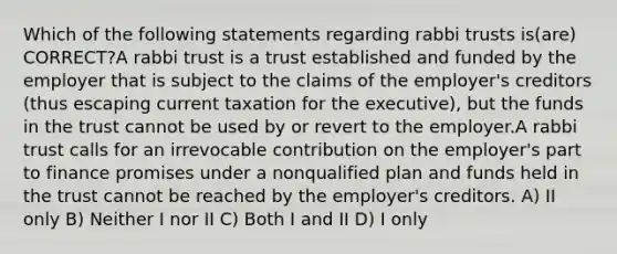 Which of the following statements regarding rabbi trusts is(are) CORRECT?A rabbi trust is a trust established and funded by the employer that is subject to the claims of the employer's creditors (thus escaping current taxation for the executive), but the funds in the trust cannot be used by or revert to the employer.A rabbi trust calls for an irrevocable contribution on the employer's part to finance promises under a nonqualified plan and funds held in the trust cannot be reached by the employer's creditors. A) II only B) Neither I nor II C) Both I and II D) I only