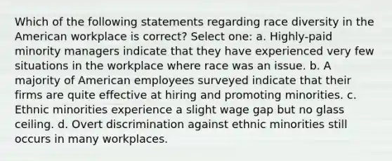 Which of the following statements regarding race diversity in the American workplace is correct? Select one: a. Highly-paid minority managers indicate that they have experienced very few situations in the workplace where race was an issue. b. A majority of American employees surveyed indicate that their firms are quite effective at hiring and promoting minorities. c. Ethnic minorities experience a slight wage gap but no glass ceiling. d. Overt discrimination against ethnic minorities still occurs in many workplaces.