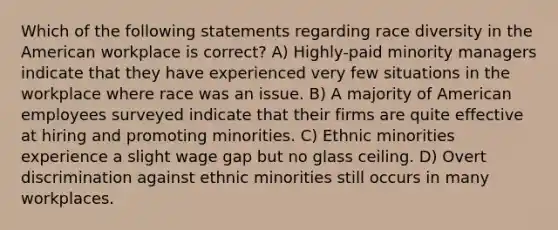 Which of the following statements regarding race diversity in the American workplace is correct? A) Highly-paid minority managers indicate that they have experienced very few situations in the workplace where race was an issue. B) A majority of American employees surveyed indicate that their firms are quite effective at hiring and promoting minorities. C) Ethnic minorities experience a slight wage gap but no glass ceiling. D) Overt discrimination against ethnic minorities still occurs in many workplaces.