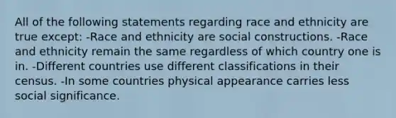 All of the following statements regarding race and ethnicity are true except: -Race and ethnicity are social constructions. -Race and ethnicity remain the same regardless of which country one is in. -Different countries use different classifications in their census. -In some countries physical appearance carries less social significance.