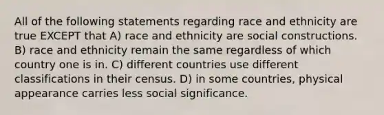 All of the following statements regarding race and ethnicity are true EXCEPT that A) race and ethnicity are social constructions. B) race and ethnicity remain the same regardless of which country one is in. C) different countries use different classifications in their census. D) in some countries, physical appearance carries less social significance.