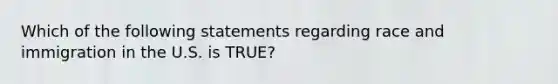 Which of the following statements regarding race and immigration in the U.S. is TRUE?